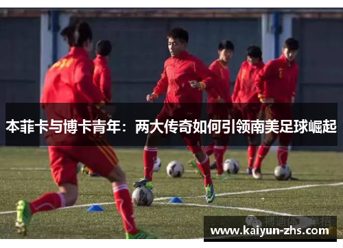 本菲卡与博卡青年:两大传奇如何引领南美足球崛起 本菲卡与博卡青年:两大传奇如何引领南美足球崛起